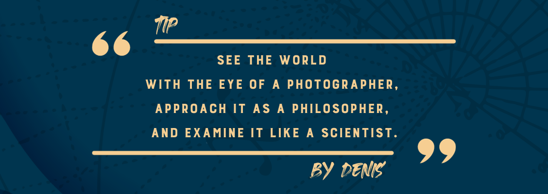 See the world with the wonder of a child, see it with the eye of a photographer (for aesthetics and image semiology), approach it as a philosopher (to seek meaning), and examine it like a scientist (for realism).