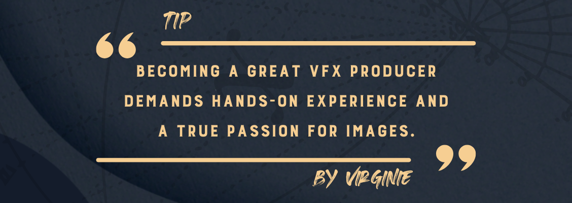 One of the tips provided by Virginie Wintrebert, Head of Production at France-based VFX studio The Yard, is the need for hands-on experience and a true passion for images.